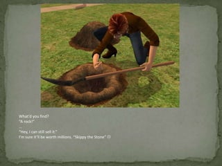 What’d you find?“A rock!”…“Hey, I can still sell it.”I’m sure it’ll be worth millions. “Skippy the Stone” 