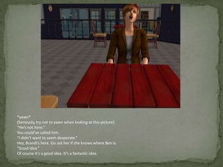 *yawn*(Seriously, try not to yawn when looking at this picture)“He’s not here.”You could’ve called him.“I didn’t want to seem desperate.”Hey, Brandi’s here. Go ask her if she knows where Ben is.“Good idea.”Of course it’s a good idea. It’s a fantastic idea.