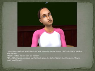 “Look, I can’t really say where Ben is. Or what he’s doing for that matter. I don’t necessarily speak to him like that.”“Really? He told me you were old friends.”“Oh…did he? I guess you could say that. Look, go ask the barber Watson about Benjamin. They’re really good friends.”