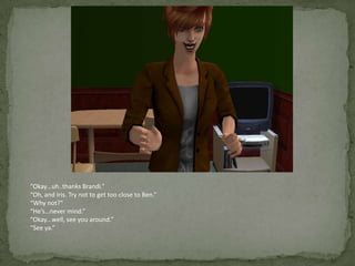 “Okay…uh..thanks Brandi.”“Oh, and Iris. Try not to get too close to Ben.”“Why not?”“He’s…never mind.”“Okay…well, see you around.”“See ya.”