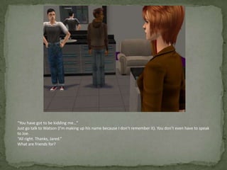“You have got to be kidding me…”Just go talk to Watson (I’m making up his name because I don’t remember it). You don’t even have to speak to Joe.“All right. Thanks, Jared.”What are friends for?