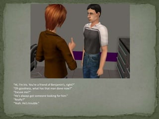 “Hi, I’m Iris. You’re a friend of Benjamin’s, right?”“Oh goodness, what has that man done now?”“Excuse me?”“He’s always got someone looking for him.”“Really?”“Yeah. He’s trouble.”