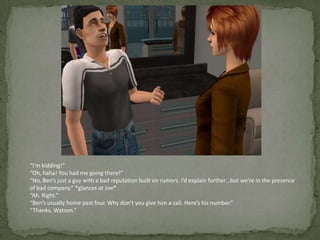“I’m kidding!”“Oh, haha! You had me going there!”“No, Ben’s just a guy with a bad reputation built on rumors. I’d explain further…but we’re in the presence of bad company.” *glances at Joe*“Ah. Right.”“Ben’s usually home past four. Why don’t you give him a call. Here’s his number.”“Thanks, Watson.”