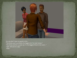 Iris, you don’t have to speak to him…“You know, you’re probably the biggest liar I’ve ever known.”“You know, women usually say I’m the biggest they’ve ever seen…”“Ugh. And you’re a pig.”“Oink.”