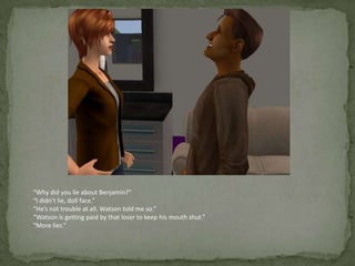 “Why did you lie about Benjamin?”“I didn’t lie, doll face.”“He’s not trouble at all. Watson told me so.”“Watson is getting paid by that loser to keep his mouth shut.”“More lies.”