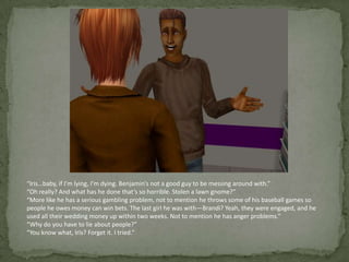“Iris…baby, if I’m lying, I’m dying. Benjamin’s not a good guy to be messing around with.”“Oh really? And what has he done that’s so horrible. Stolen a lawn gnome?”“More like he has a serious gambling problem, not to mention he throws some of his baseball games so people he owes money can win bets. The last girl he was with—Brandi? Yeah, they were engaged, and he used all their wedding money up within two weeks. Not to mention he has anger problems.”“Why do you have to lie about people?”“You know what, Iris? Forget it. I tried.”