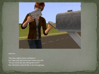 Later on…“Bye-bye, eighty-seven simoleons.”You’ll get that job tomorrow! I know you will.“Do you think Joe was telling the truth?”Nah. Benjamin seemed like a nice enough guy. 