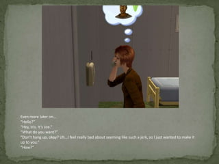 Even more later on…“Hello?”“Hey, Iris. It’s Joe.”“What do you want?”“Don’t hang up, okay? Uh…I feel really bad about seeming like such a jerk, so I just wanted to make it up to you.”“How?”