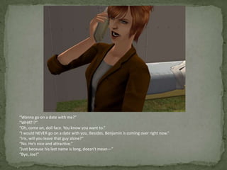 “Wanna go on a date with me?”“WHAT!?”“Oh, come on, doll face. You know you want to.”“I would NEVER go on a date with you. Besides, Benjamin is coming over right now.”“Iris, will you leave that guy alone?”“No. He’s nice and attractive.”“Just because his last name is long, doesn’t mean—”“Bye, Joe!”