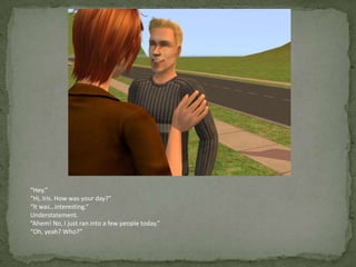 “Hey.”“Hi, Iris. How was your day?”“It was…interesting.”Understatement.“Ahem! No, I just ran into a few people today.”“Oh, yeah? Who?”