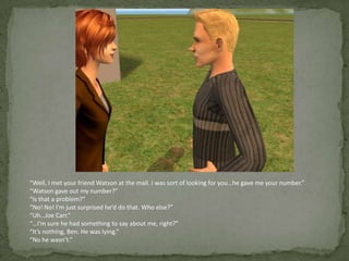 “Well, I met your friend Watson at the mall. I was sort of looking for you…he gave me your number.”“Watson gave out my number?”“Is that a problem?”“No! No! I’m just surprised he’d do that. Who else?”“Uh…Joe Carr.”“…I’m sure he had something to say about me, right?”“It’s nothing, Ben. He was lying.”“No he wasn’t.”