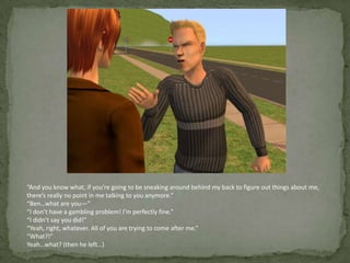 “And you know what, if you’re going to be sneaking around behind my back to figure out things about me, there’s really no point in me talking to you anymore.”“Ben…what are you—”“I don’t have a gambling problem! I’m perfectly fine.”“I didn’t say you did!”“Yeah, right, whatever. All of you are trying to come after me.”“What?!”Yeah…what? (then he left…)