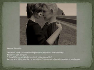 Later on that night…“You know, Jared, I pictured spending time with Benjamin a little differently.”So Joe was right. Go figure.“I thought he was going to be sweet and we’d probably kiss.”Can you write this in your diary or something…? I don’t want to hear all the details of your fantasy.