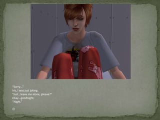 “Sorry…”Iris, I was just joking.“Just…leave me alone, please?”Okay…goodnight.“Night.”