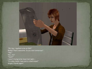“Oh, hey. I applied to be an EMT.”Really? That’s awesome. So you start tomorrow?“Yep.”Hey…Iris?“Yeah?”I wasn’t trying to be mean last night—“It’s okay, Jared. I was just in a bad mood.”Alright, friends again!