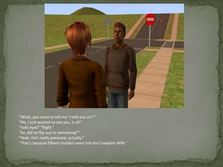 “What, you came to tell me ‘I told you so’?”“No. I just wanted to see you, is all.”*rolls eyes* “Right.”“So, did he flip out or something?”“Yeah. He’s really paranoid, actually.”“That’s because fifteen hustlers want him for Cowplant Milk.”