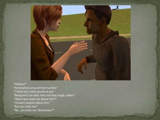 “Fifteen?”“Somewhere around that number.”“I think he’s really pissed at you.”“Benjamin’s an idiot. He’s not that tough, either.”“Why’d you warn me about him?”“I’d warn anyone about him.”“But you hate me.”“No…you hate me. Remember?”