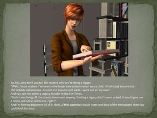 So, Iris…why don’t you tell the readers why you’re doing a legacy.“Well…I’m an orphan. I’ve been in the foster care system since I was a child. I finally just became too old, nobody adopted me. As soon as I became and adult, I went out on my own.”And you saw my ad for a Legacy founder in the Sim Times.“Yeah. I was living off the streets downtown anyway. Starting a legacy didn’t seem so bad. It would give me a home and a few simoleons, right?”And I’m here to document all of it. Now…if that paperboy would hurry and drop of the newspaper, then you could look for a job. 