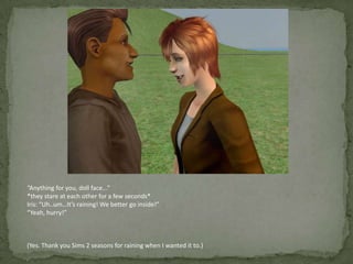 “Anything for you, doll face...”*they stare at each other for a few seconds*Iris: “Uh..um…It’s raining! We better go inside!”“Yeah, hurry!”(Yes. Thank you Sims 2 seasons for raining when I wanted it to.)