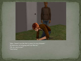 “Man, I haven’t ran like that in years! I’m out of breath.”“At least your not dripping with rain like me.”“Oh, no…you’re hair!”“Very funny.”