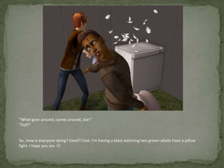 “What goes around, comes around, Joe!”“Oof!”So…how is everyone doing? Good? Cool. I’m having a blast watching two grown adults have a pillow fight. I hope you are. 