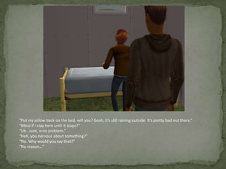 “Put my pillow back on the bed, will you? Gosh, it’s still raining outside. It’s pretty bad out there.”“Mind if I stay here until it stops?”“Uh…sure, n-no problem.”“Heh, you nervous about something?”“No. Why would you say that?”“No reason…”