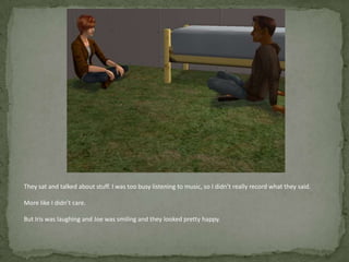 They sat and talked about stuff. I was too busy listening to music, so I didn’t really record what they said. More like I didn’t care.But Iris was laughing and Joe was smiling and they looked pretty happy.