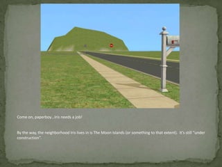 Come on, paperboy…Iris needs a job!By the way, the neighborhood Iris lives in is The Moon Islands (or something to that extent).  It’s still “under construction”.