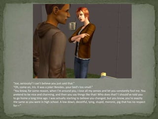 “Joe, seriously? I can’t believe you just said that.”“Oh, come on, Iris. It was a joke! Besides…your bed’s too small.”“You know, for some reason, when I’m around you, I lose all my senses and let you constantly fool me. You pretend to be nice and charming, and then you say things like that! Who does that? I should’ve told you to go home a long time ago. I was actually starting to believe you changed, but you know, you’re exactly the same as you were in high school. A low down, deceitful, lying, stupid, moronic, pig that has no respect for—”