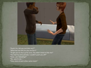 “Ouch! Iris, did you just bite me!?”“What the hell did you kiss me for!?”“To get you to shut up for once. You didn’t have to bite me!”“You had my arms pinned, I couldn’t push you off!”“Geez…am I bleeding?”“No…you’re not…”*they stare at each other some more*