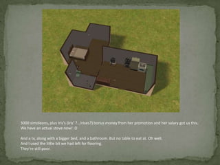 3000 simoleons, plus Iris’s (Iris’ ?...Irises?) bonus money from her promotion and her salary got us this. We have an actual stove now! :DAnd a tv, along with a bigger bed, and a bathroom. But no table to eat at. Oh well. And I used the little bit we had left for flooring. They’re still poor.