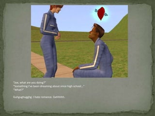 “Joe, what are you doing?”“Something I’ve been dreaming about since high school…”“What?”Guhgughugghg. I hate romance. Gahhhhh.