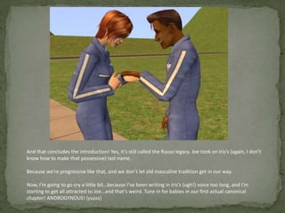 And that concludes the introduction! Yes, it’s still called the Russo legacy. Joe took on Iris’s (again, I don’t know how to make that possessive) last name.Because we’re progressive like that, and we don’t let old masculine tradition get in our way.Now, I’m going to go cry a little bit…because I’ve been writing in Iris’s (ugh!) voice too long, and I’m starting to get all attracted to Joe…and that’s weird. Tune in for babies in our first actual canonical chapter! ANDROGYNOUS! (yusss)