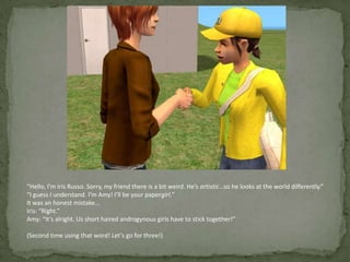“Hello, I’m Iris Russo. Sorry, my friend there is a bit weird. He’s artistic…so he looks at the world differently.”“I guess I understand. I’m Amy! I’ll be your papergirl.”It was an honest mistake…Iris: “Right.”Amy: “It’s alright. Us short haired androgynous girls have to stick together!”(Second time using that word! Let’s go for three!)