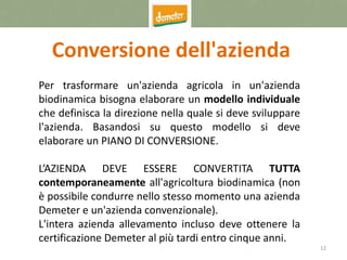 12
Conversione dell'azienda
Per trasformare un'azienda agricola in un'azienda
biodinamica bisogna elaborare un modello individuale
che definisca la direzione nella quale si deve sviluppare
l'azienda. Basandosi su questo modello si deve
elaborare un PIANO DI CONVERSIONE.
L’AZIENDA DEVE ESSERE CONVERTITA TUTTA
contemporaneamente all'agricoltura biodinamica (non
è possibile condurre nello stesso momento una azienda
Demeter e un'azienda convenzionale).
L'intera azienda allevamento incluso deve ottenere la
certificazione Demeter al più tardi entro cinque anni.
 