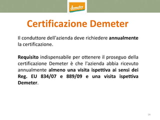 14
Certificazione Demeter
Il conduttore dell'azienda deve richiedere annualmente
la certificazione.
Requisito indispensabile per ottenere il proseguo della
certificazione Demeter è che l'azienda abbia ricevuto
annualmente almeno una visita ispettiva ai sensi dei
Reg. EU 834/07 e 889/09 e una visita ispettiva
Demeter.
 