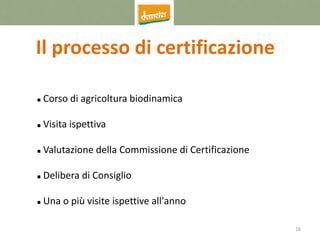 16
Il processo di certificazione
 Corso di agricoltura biodinamica
 Visita ispettiva
 Valutazione della Commissione di Certificazione
 Delibera di Consiglio
 Una o più visite ispettive all'anno
 