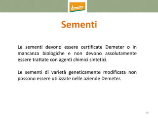 18
Sementi
Le sementi devono essere certificate Demeter o in
mancanza biologiche e non devono assolutamente
essere trattate con agenti chimici sintetici.
Le sementi di varietà geneticamente modificata non
possono essere utilizzate nelle aziende Demeter.
 