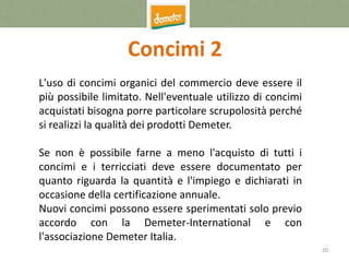 20
Concimi 2
L'uso di concimi organici del commercio deve essere il
più possibile limitato. Nell'eventuale utilizzo di concimi
acquistati bisogna porre particolare scrupolosità perché
si realizzi la qualità dei prodotti Demeter.
Se non è possibile farne a meno l'acquisto di tutti i
concimi e i terricciati deve essere documentato per
quanto riguarda la quantità e l'impiego e dichiarati in
occasione della certificazione annuale.
Nuovi concimi possono essere sperimentati solo previo
accordo con la Demeter-International e con
l'associazione Demeter Italia.
 
