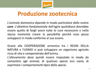 26
Produzione zootecnica
L'animale domestico dipende in modo particolare dalle nostre
cure. L'obiettivo fondamentale dell'agire quotidiano dovrebbe
essere quello di fargli avere tutte le cure necessarie e nello
stesso momento creare la possibilità perché esso possa
svilupparsi in modo conforme al suo essere.
Grazie alla COOPERAZIONE armonica tra i REGNI DELLA
NATURA e l'UOMO si può sviluppare un organismo agricolo
ricco di vita e compenetrato dell'anima.
L'allevamento deve quindi essere impostato in modo da
consentire agli animali, di qualsiasi specie essi siano, di
esprimere i comportamenti tipici della specie.
 