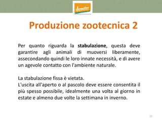 27
Produzione zootecnica 2
Per quanto riguarda la stabulazione, questa deve
garantire agli animali di muoversi liberamente,
assecondando quindi le loro innate necessità, e di avere
un agevole contatto con l'ambiente naturale.
La stabulazione fissa è vietata.
L'uscita all'aperto o al pascolo deve essere consentita il
più spesso possibile, idealmente una volta al giorno in
estate e almeno due volte la settimana in inverno.
 