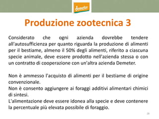 28
Produzione zootecnica 3
Considerato che ogni azienda dovrebbe tendere
all'autosufficienza per quanto riguarda la produzione di alimenti
per il bestiame, almeno il 50% degli alimenti, riferito a ciascuna
specie animale, deve essere prodotto nell'azienda stessa o con
un contratto di cooperazione con un'altra azienda Demeter.
Non è ammesso l'acquisto di alimenti per il bestiame di origine
convenzionale.
Non è consento aggiungere ai foraggi additivi alimentari chimici
di sintesi.
L'alimentazione deve essere idonea alla specie e deve contenere
la percentuale più elevata possibile di foraggio.
 