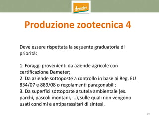 29
Produzione zootecnica 4
Deve essere rispettata la seguente graduatoria di
priorità:
1. Foraggi provenienti da aziende agricole con
certificazione Demeter;
2. Da aziende sottoposte a controllo in base ai Reg. EU
834/07 e 889/08 o regolamenti paragonabili;
3. Da superfici sottoposte a tutela ambientale (es.
parchi, pascoli montani, ...), sulle quali non vengono
usati concimi e antiparassitari di sintesi.
 