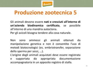 30
Produzione zootecnica 5
Gli animali devono essere nati e cresciuti all'interno di
un'azienda biodinamica certificata, se possibile
all'interno di una mandria autoctona.
Per gli avicoli bisogna tendere alla cova naturale.
Non sono ammessi gli animali ottenuti da
manipolazione genetica e non è consentito l'uso di
metodi biotecnologici (es. embriotransfer, separazione
dello sperma per sessi, …).
L'origine degli animali acquistati deve essere registrata
e supportata da appropriata documentazione
accompagnatoria in un apposito registro di stalla.
 
