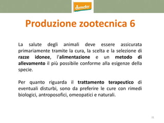 31
Produzione zootecnica 6
La salute degli animali deve essere assicurata
primariamente tramite la cura, la scelta e la selezione di
razze idonee, l'alimentazione e un metodo di
allevamento il più possibile conforme alla esigenze della
specie.
Per quanto riguarda il trattamento terapeutico di
eventuali disturbi, sono da preferire le cure con rimedi
biologici, antroposofici, omeopatici e naturali.
 