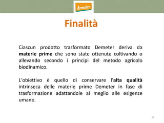 39
Finalità
Ciascun prodotto trasformato Demeter deriva da
materie prime che sono state ottenute coltivando o
allevando secondo i principi del metodo agricolo
biodinamico.
L'obiettivo è quello di conservare l'alta qualità
intrinseca delle materie prime Demeter in fase di
trasformazione adattandole al meglio alle esigenze
umane.
 