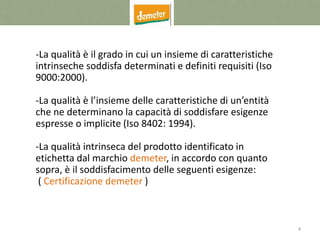 4
-La qualità è il grado in cui un insieme di caratteristiche
intrinseche soddisfa determinati e definiti requisiti (Iso
9000:2000).
-La qualità è l’insieme delle caratteristiche di un’entità
che ne determinano la capacità di soddisfare esigenze
espresse o implicite (Iso 8402: 1994).
-La qualità intrinseca del prodotto identificato in
etichetta dal marchio demeter, in accordo con quanto
sopra, è il soddisfacimento delle seguenti esigenze:
( Certificazione demeter )
 
