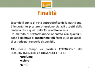 40
Finalità
Secondo il punto di vista antroposofico della nutrizione,
è importante prestare attenzione sia agli aspetti della
materia che a quelli delle forze attive in essa.
Un metodo di trasformazione orientato alla qualità si
pone l'obiettivo di mantenere tali forze e, se possibile,
di estrarle per renderle disponibili.
Allo stesso tempo va prestata ATTENZIONE alle
QUALITA' IGIENICHE ed ORGANOLETTICHE:
•profumo
•colore
•gusto
 