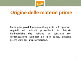 41
Origine delle materie prime
Come principio di fondo vale il seguente: solo i prodotti
vegetali ed animali provenienti da fattorie
biodinamiche che abbiano un contratto con
l'organizzazione Demeter del loro paese, possono
essere usati per la trasformazione.
 