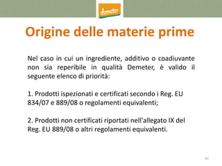 42
Origine delle materie prime
Nel caso in cui un ingrediente, additivo o coadiuvante
non sia reperibile in qualità Demeter, è valido il
seguente elenco di priorità:
1. Prodotti ispezionati e certificati secondo i Reg. EU
834/07 e 889/08 o regolamenti equivalenti;
2. Prodotti non certificati riportati nell'allegato IX del
Reg. EU 889/08 o altri regolamenti equivalenti.
 